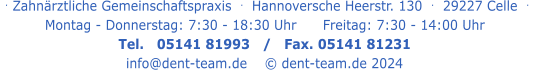 . Zahnärztliche Gemeinschaftspraxis  .   Hannoversche Heerstr. 130  .  29227 Celle  .   Montag - Donnerstag: 7:30 - 18:30 Uhr      Freitag: 7:30 - 14:00 Uhr Tel.   05141 81993   /   Fax. 05141 81231 info@dent-team.de    © dent-team.de 2024