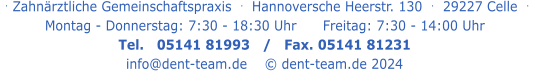 . Zahnärztliche Gemeinschaftspraxis  .   Hannoversche Heerstr. 130  .  29227 Celle  .   Montag - Donnerstag: 7:30 - 18:30 Uhr      Freitag: 7:30 - 14:00 Uhr Tel.   05141 81993   /   Fax. 05141 81231 info@dent-team.de    © dent-team.de 2024