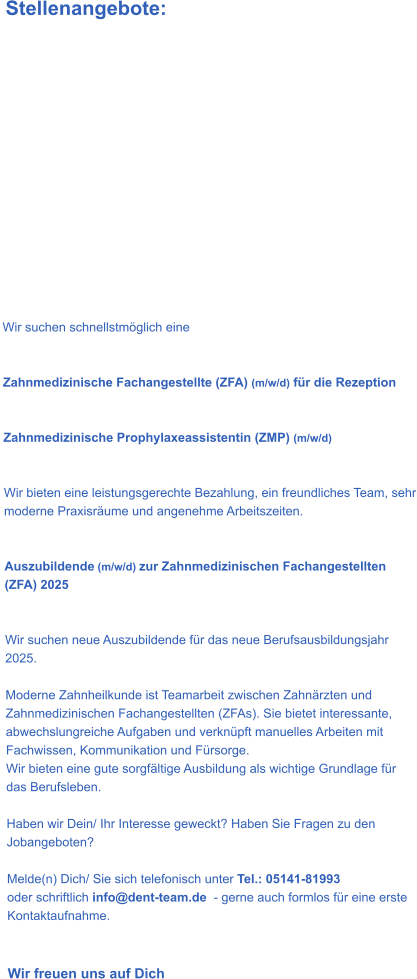Stellenangebote:              Wir suchen schnellstmöglich eine    Zahnmedizinische Fachangestellte (ZFA) (m/w/d) für die Rezeption   Zahnmedizinische Prophylaxeassistentin (ZMP) (m/w/d)    Wir bieten eine leistungsgerechte Bezahlung, ein freundliches Team, sehr moderne Praxisräume und angenehme Arbeitszeiten.    Auszubildende (m/w/d) zur Zahnmedizinischen Fachangestellten (ZFA) 2025   Wir suchen neue Auszubildende für das neue Berufsausbildungsjahr 2025.   Moderne Zahnheilkunde ist Teamarbeit zwischen Zahnärzten und Zahnmedizinischen Fachangestellten (ZFAs). Sie bietet interessante, abwechslungreiche Aufgaben und verknüpft manuelles Arbeiten mit Fachwissen, Kommunikation und Fürsorge. Wir bieten eine gute sorgfältige Ausbildung als wichtige Grundlage für das Berufsleben.  Haben wir Dein/ Ihr Interesse geweckt? Haben Sie Fragen zu den Jobangeboten?  Melde(n) Dich/ Sie sich telefonisch unter Tel.: 05141-81993   oder schriftlich info@dent-team.de  - gerne auch formlos für eine erste Kontaktaufnahme.   Wir freuen uns auf Dich